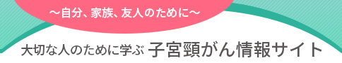 ～自分、家族、友人のために～ 大切な人のために学ぶ 子宮頸がん情報サイト